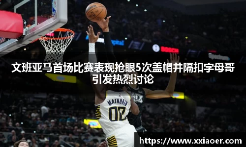文班亚马首场比赛表现抢眼5次盖帽并隔扣字母哥引发热烈讨论
